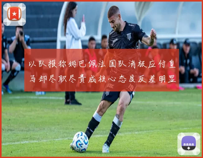 以队报称姆巴佩法国队消极应付皇马却尽职尽责成核心态度反差明显